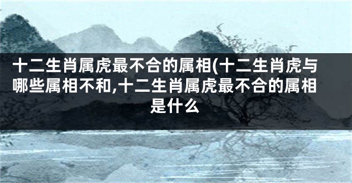 十二生肖属虎最不合的属相(十二生肖虎与哪些属相不和,十二生肖属虎最不合的属相是什么