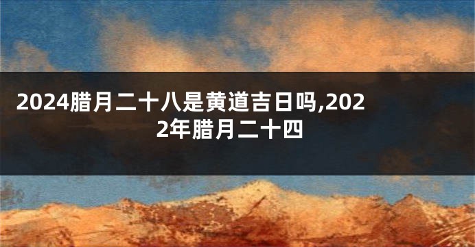 2024腊月二十八是黄道吉日吗,2022年腊月二十四