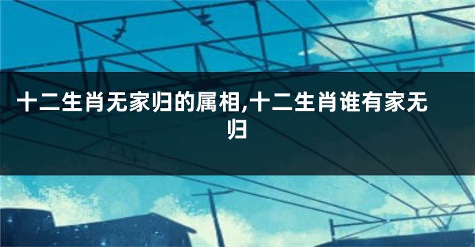 十二生肖无家归的属相,十二生肖谁有家无归