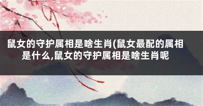 鼠女的守护属相是啥生肖(鼠女最配的属相是什么,鼠女的守护属相是啥生肖呢