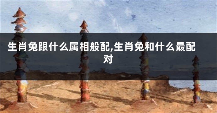 生肖兔跟什么属相般配,生肖兔和什么最配对