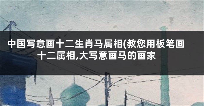 中国写意画十二生肖马属相(教您用板笔画十二属相,大写意画马的画家