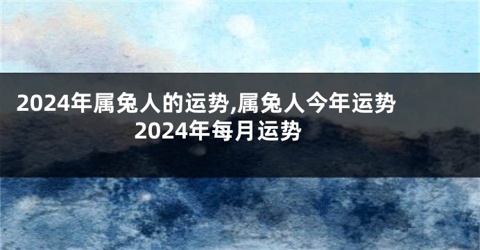 2024年属兔人的运势,属兔人今年运势2024年每月运势