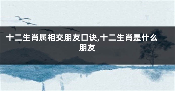 十二生肖属相交朋友口诀,十二生肖是什么朋友