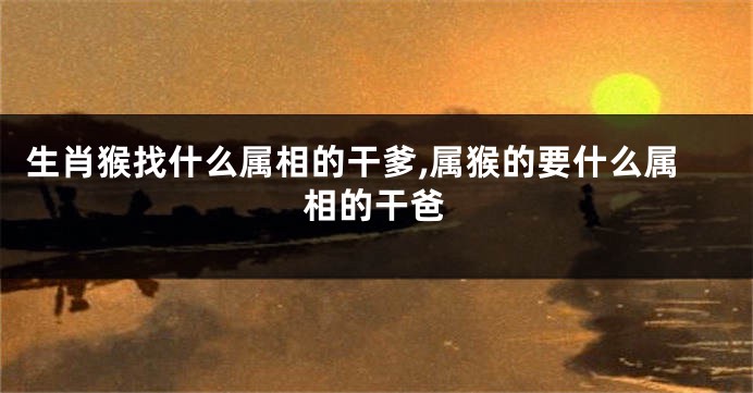 生肖猴找什么属相的干爹,属猴的要什么属相的干爸