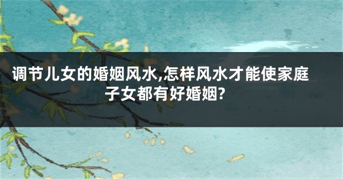调节儿女的婚姻风水,怎样风水才能使家庭子女都有好婚姻?