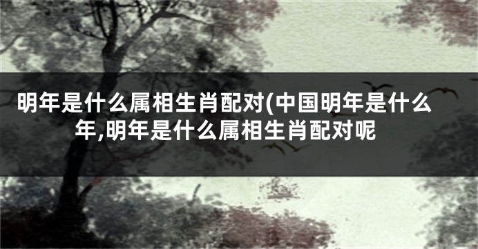 明年是什么属相生肖配对(中国明年是什么年,明年是什么属相生肖配对呢