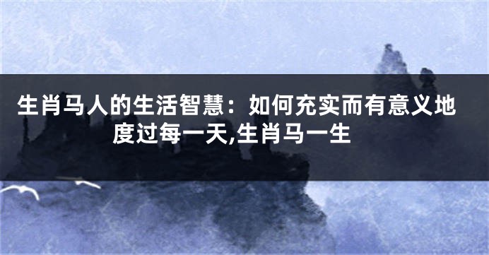 生肖马人的生活智慧：如何充实而有意义地度过每一天,生肖马一生