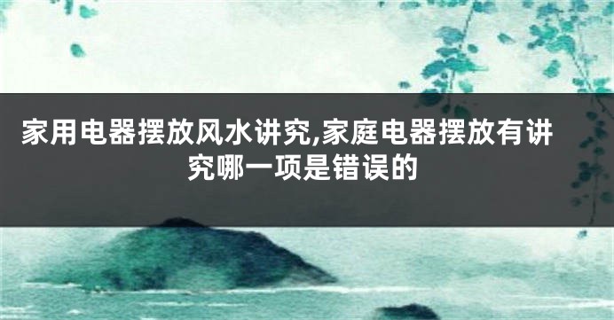 家用电器摆放风水讲究,家庭电器摆放有讲究哪一项是错误的