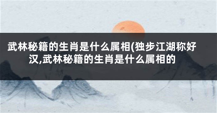 武林秘籍的生肖是什么属相(独步江湖称好汉,武林秘籍的生肖是什么属相的