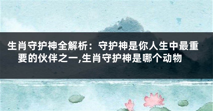 生肖守护神全解析：守护神是你人生中最重要的伙伴之一,生肖守护神是哪个动物