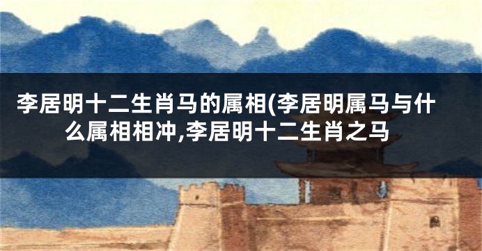 李居明十二生肖马的属相(李居明属马与什么属相相冲,李居明十二生肖之马