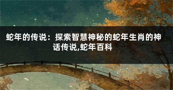 蛇年的传说：探索智慧神秘的蛇年生肖的神话传说,蛇年百科