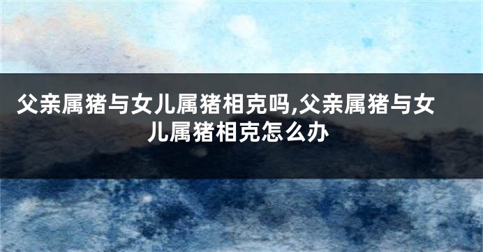 父亲属猪与女儿属猪相克吗,父亲属猪与女儿属猪相克怎么办