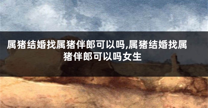 属猪结婚找属猪伴郎可以吗,属猪结婚找属猪伴郎可以吗女生