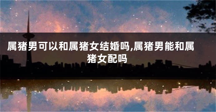 属猪男可以和属猪女结婚吗,属猪男能和属猪女配吗