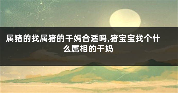 属猪的找属猪的干妈合适吗,猪宝宝找个什么属相的干妈