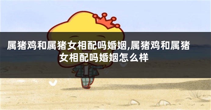 属猪鸡和属猪女相配吗婚姻,属猪鸡和属猪女相配吗婚姻怎么样