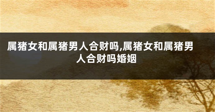 属猪女和属猪男人合财吗,属猪女和属猪男人合财吗婚姻