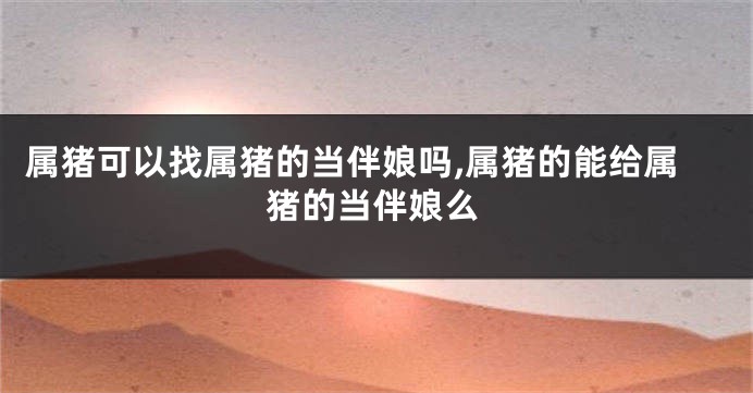 属猪可以找属猪的当伴娘吗,属猪的能给属猪的当伴娘么