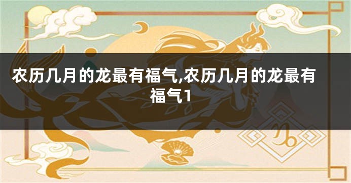 农历几月的龙最有福气,农历几月的龙最有福气1