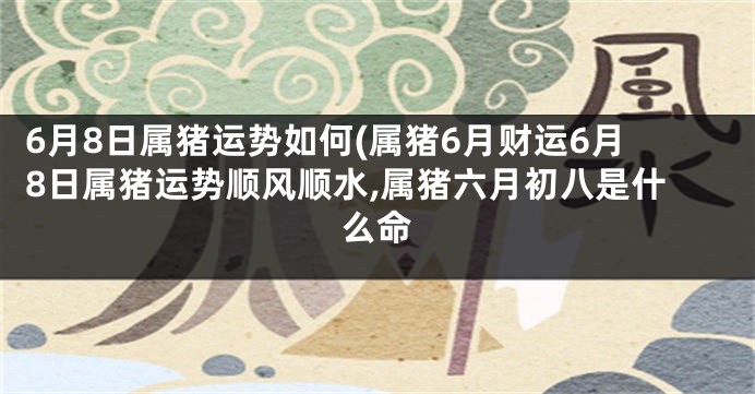 6月8日属猪运势如何(属猪6月财运6月8日属猪运势顺风顺水,属猪六月初八是什么命