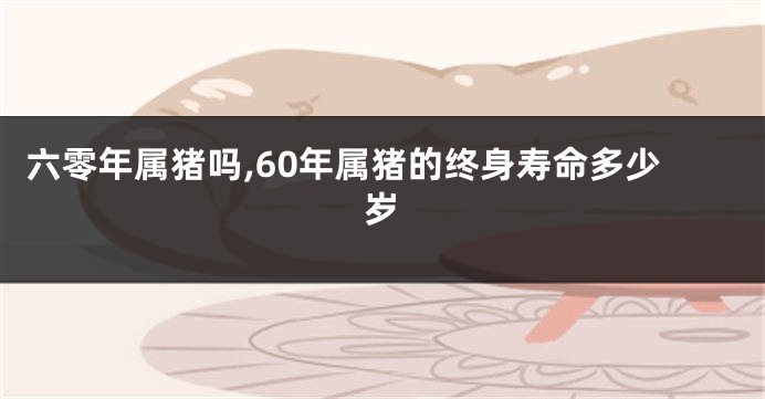 六零年属猪吗,60年属猪的终身寿命多少岁