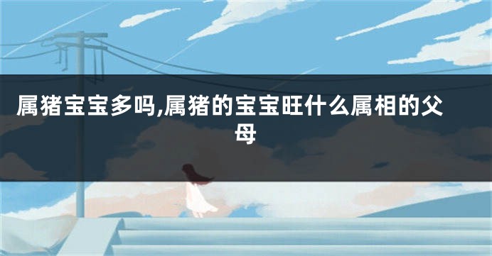 属猪宝宝多吗,属猪的宝宝旺什么属相的父母
