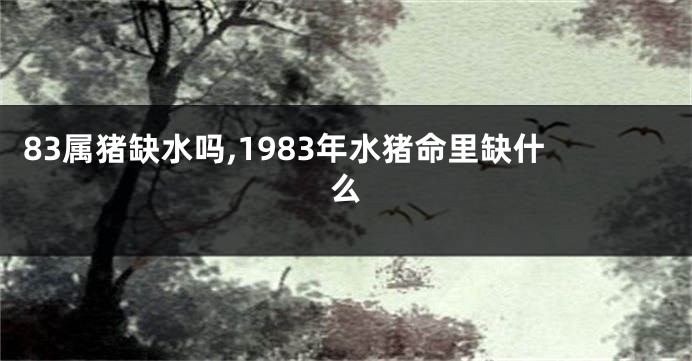 83属猪缺水吗,1983年水猪命里缺什么