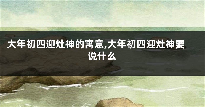 大年初四迎灶神的寓意,大年初四迎灶神要说什么
