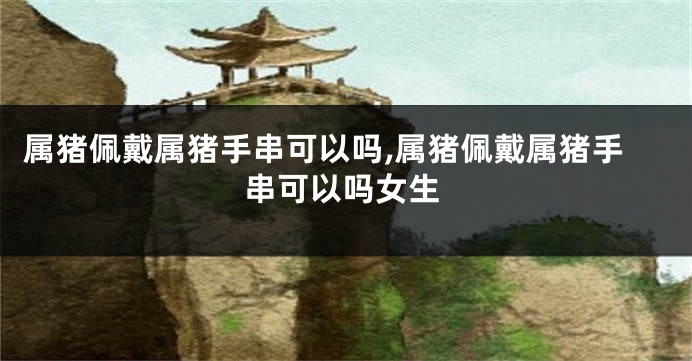 属猪佩戴属猪手串可以吗,属猪佩戴属猪手串可以吗女生
