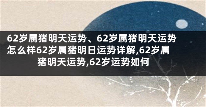 62岁属猪明天运势、62岁属猪明天运势怎么样62岁属猪明日运势详解,62岁属猪明天运势,62岁运势如何