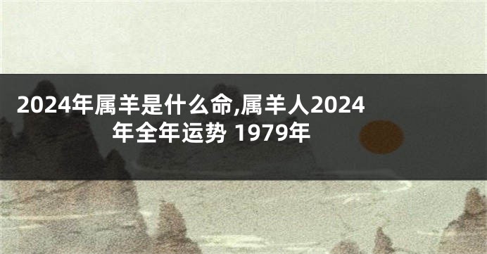 2024年属羊是什么命,属羊人2024年全年运势 1979年