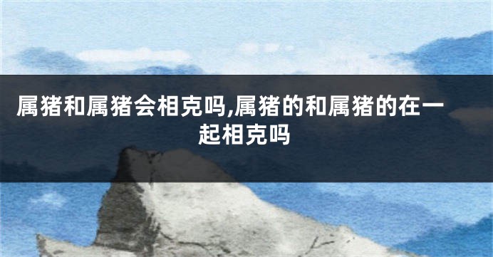 属猪和属猪会相克吗,属猪的和属猪的在一起相克吗
