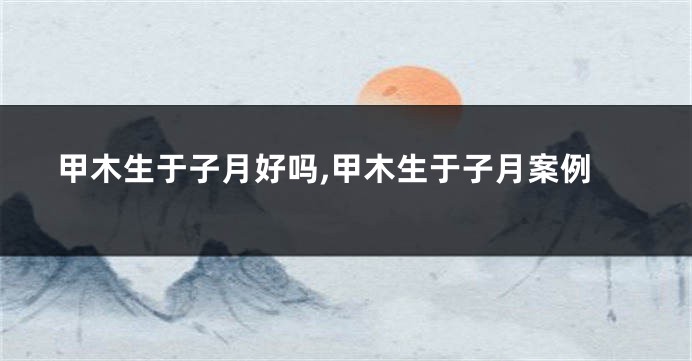 甲木生于子月好吗,甲木生于子月案例