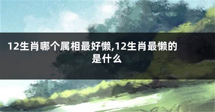 12生肖哪个属相最好懒,12生肖最懒的是什么