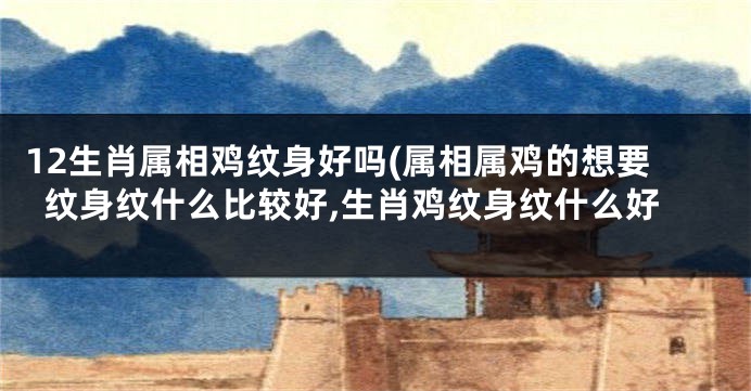 12生肖属相鸡纹身好吗(属相属鸡的想要纹身纹什么比较好,生肖鸡纹身纹什么好