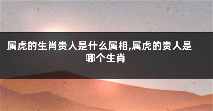 属虎的生肖贵人是什么属相,属虎的贵人是哪个生肖