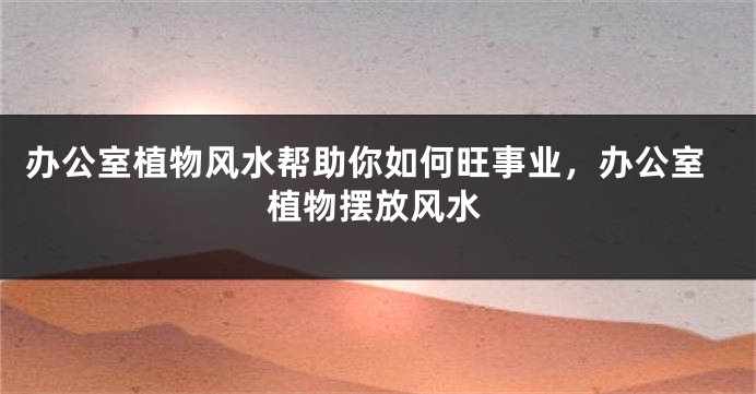 办公室植物风水帮助你如何旺事业，办公室植物摆放风水