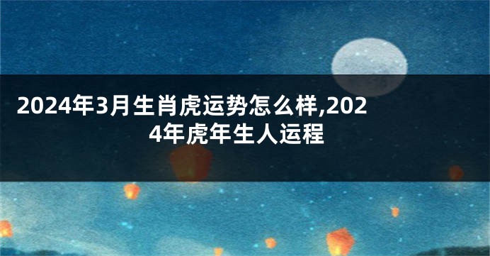 2024年3月生肖虎运势怎么样,2024年虎年生人运程