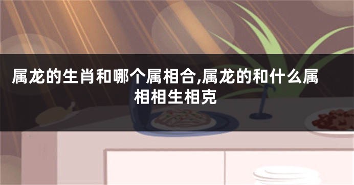 属龙的生肖和哪个属相合,属龙的和什么属相相生相克