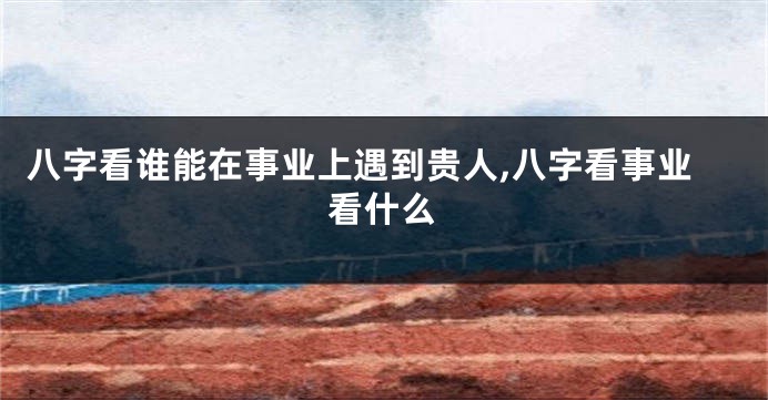 八字看谁能在事业上遇到贵人,八字看事业看什么