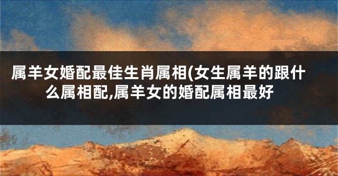 属羊女婚配最佳生肖属相(女生属羊的跟什么属相配,属羊女的婚配属相最好