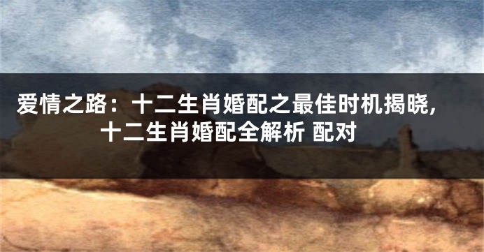 爱情之路：十二生肖婚配之最佳时机揭晓,十二生肖婚配全解析 配对