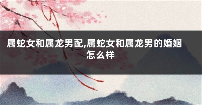 属蛇女和属龙男配,属蛇女和属龙男的婚姻怎么样