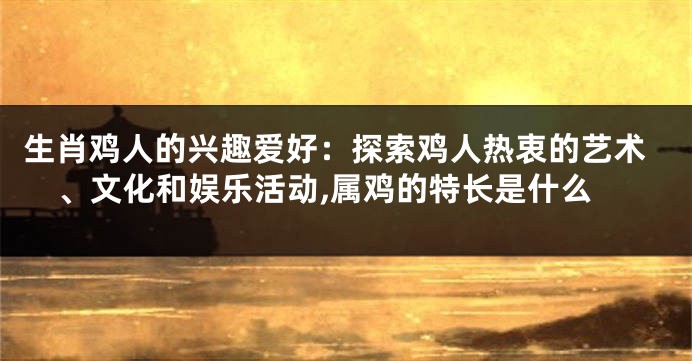 生肖鸡人的兴趣爱好：探索鸡人热衷的艺术、文化和娱乐活动,属鸡的特长是什么
