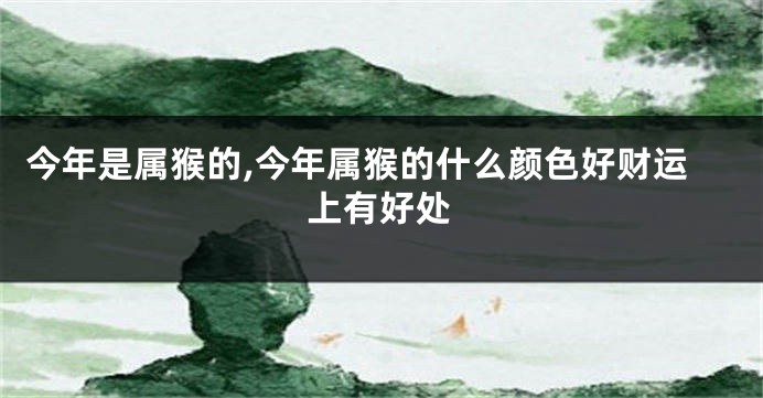 今年是属猴的,今年属猴的什么颜色好财运上有好处