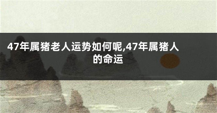 47年属猪老人运势如何呢,47年属猪人的命运