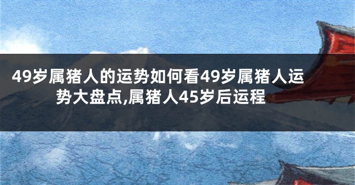 49岁属猪人的运势如何看49岁属猪人运势大盘点,属猪人45岁后运程