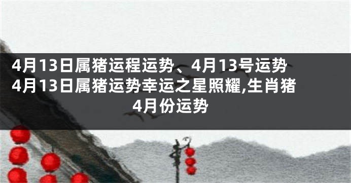 4月13日属猪运程运势、4月13号运势4月13日属猪运势幸运之星照耀,生肖猪4月份运势